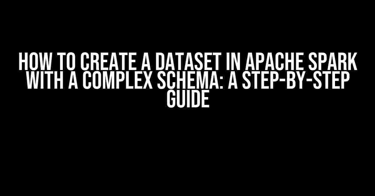 How to Create a Dataset in Apache Spark with a Complex Schema: A Step-by-Step Guide